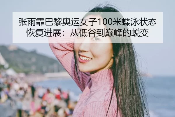 张雨霏巴黎奥运女子100米蝶泳状态恢复进展：从低谷到巅峰的蜕变