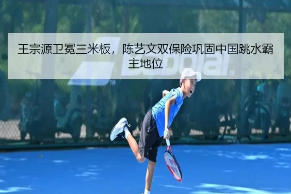 王宗源卫冕三米板，陈艺文双保险巩固中国跳水霸主地位