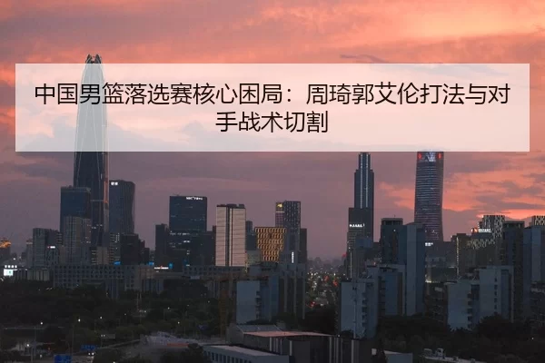 中国男篮落选赛核心困局：周琦郭艾伦打法与对手战术切割