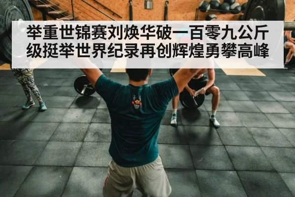举重世锦赛刘焕华破一百零九公斤级挺举世界纪录再创辉煌勇攀高峰