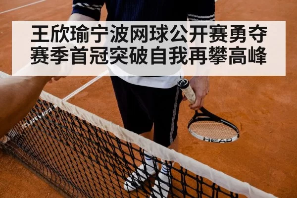 王欣瑜宁波网球公开赛勇夺赛季首冠突破自我再攀高峰