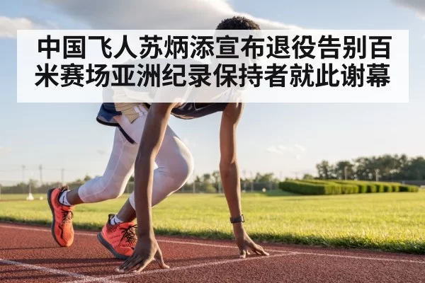 中国飞人苏炳添宣布退役告别百米赛场亚洲纪录保持者就此谢幕