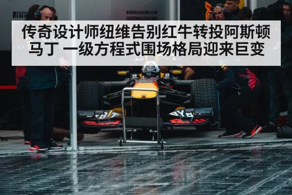 传奇设计师纽维告别红牛转投阿斯顿马丁 一级方程式围场格局迎来巨变