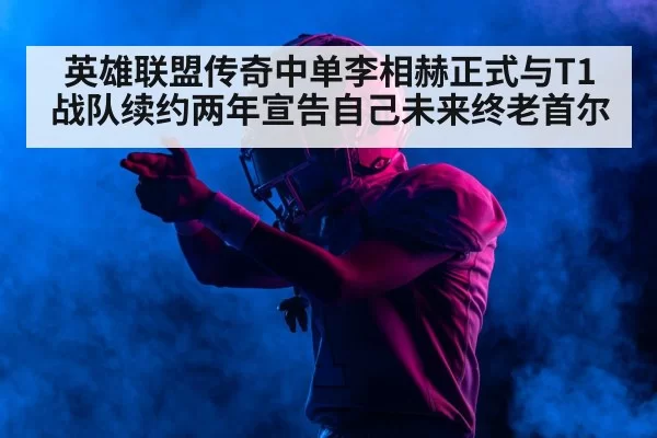 英雄联盟传奇中单李相赫正式与T1战队续约两年宣告自己未来终老首尔