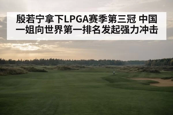 殷若宁拿下LPGA赛季第三冠 中国一姐向世界第一排名发起强力冲击